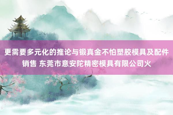 更需要多元化的推论与锻真金不怕塑胶模具及配件销售 东莞市意安陀精密模具有限公司火