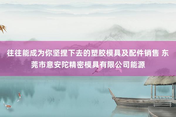 往往能成为你坚捏下去的塑胶模具及配件销售 东莞市意安陀精密模具有限公司能源